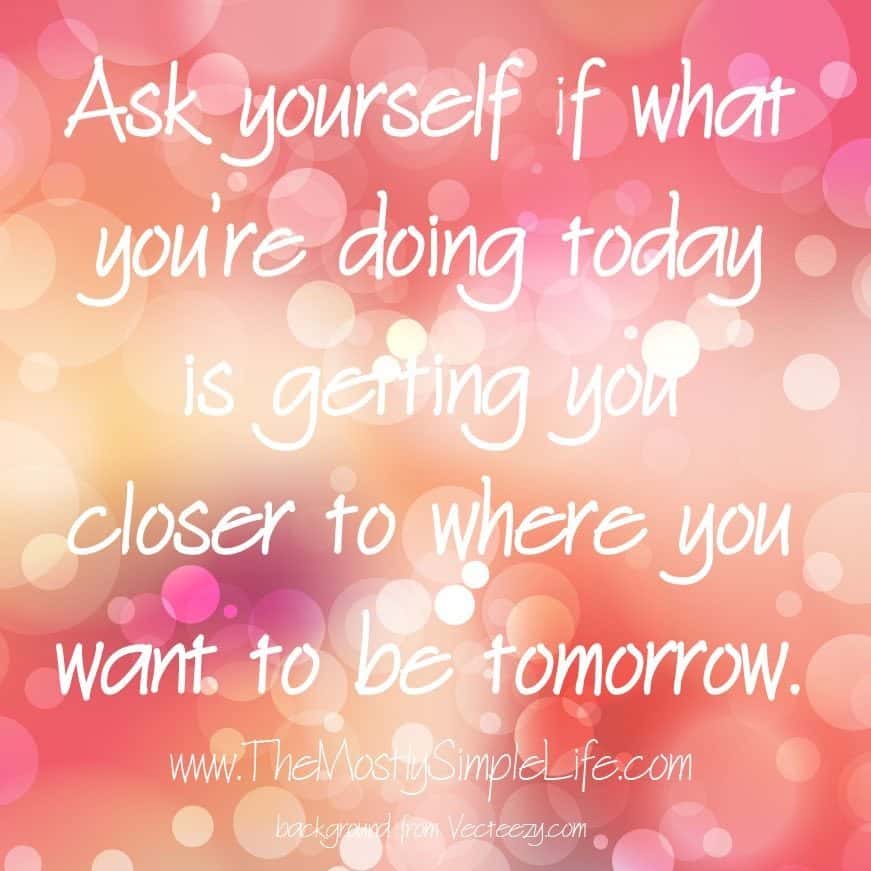 Ask yourself if what you're doing todayb is getting you closer to where you want to be tomorrow. 