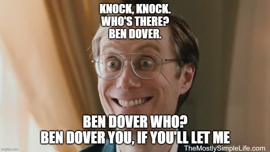 Knock, knock.
Who's there?
Ben Dover.
Ben Dover who?
Ben Dover you, if you'll let me