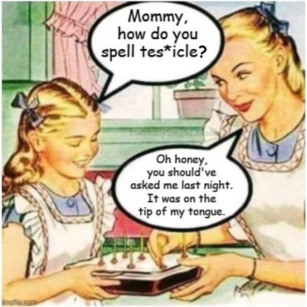 Girl: Mommy, how do you spell tes*icles?
Mother: Oh honey, you should've asked me last night. It was on the tip of my tongue.