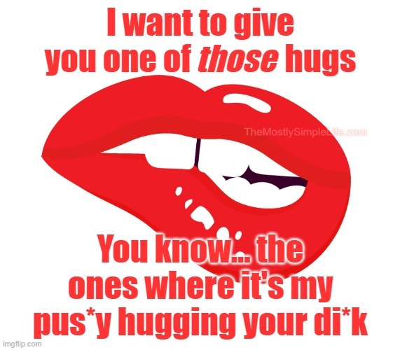 I want to give you one of those hugs.
You know... the ones where it's my pus*y hugging your di*k.