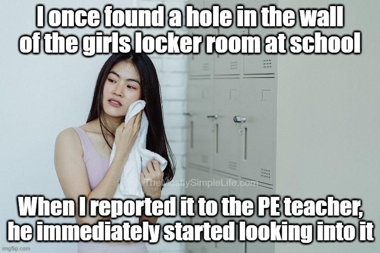 I once found a hole in the wall of the girls locker room at school.
When I reported it to the PE teacher, he immediately started looking into it.