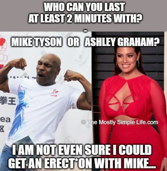 Who can you last at least 2 minutes with? mike tyson or ashley graham? well, I'm not even sure i could get hard with mike tyson...